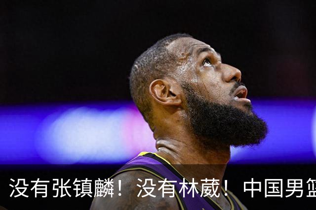 没有张镇麟！没有林葳！中国男篮集训名单出炉，郭士强遭质疑